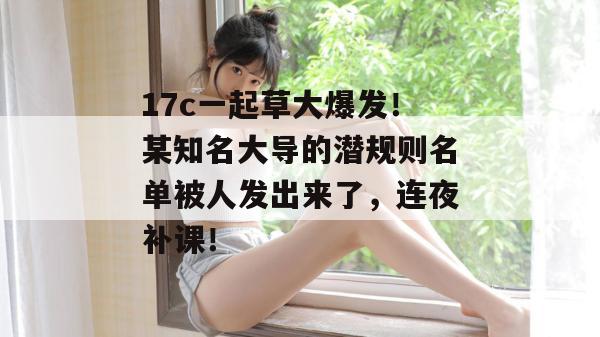 17c一起草大爆发!某知名大导的潜规则名单被人发出来了,连夜补课!