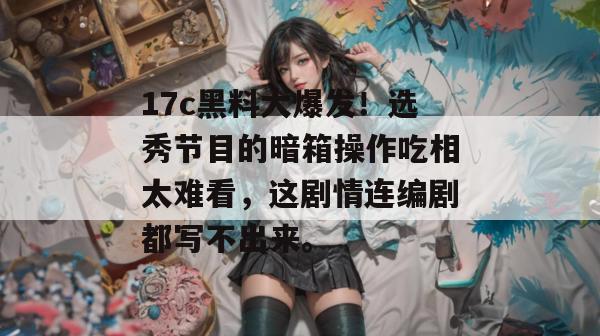 17c黑料大爆发!选秀节目的暗箱操作吃相太难看,这剧情连编剧都写不出来。