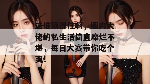 这谁顶得住啊,圈内大佬的私生活简直糜烂不堪,每日大赛带你吃个爽!