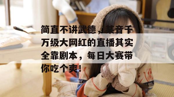 简直不讲武德,某音千万级大网红的直播其实全靠剧本,每日大赛带你吃个爽!