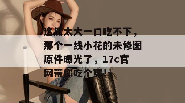 这瓜太大一口吃不下,那个一线小花的未修图原件曝光了,17c官网带你吃个爽!