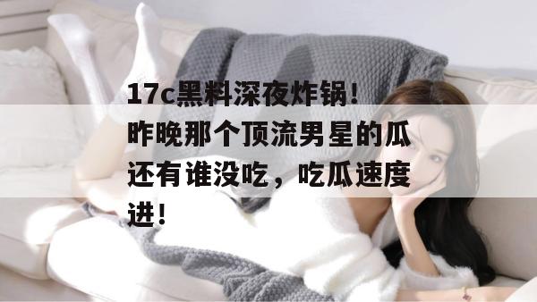 17c黑料深夜炸锅!昨晚那个顶流男星的瓜还有谁没吃,吃瓜速度进!