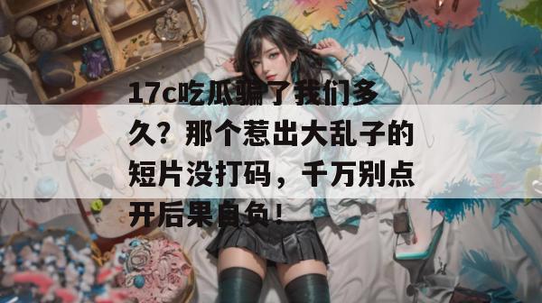 17c吃瓜骗了我们多久?那个惹出大乱子的短片没打码,千万别点开后果自负!