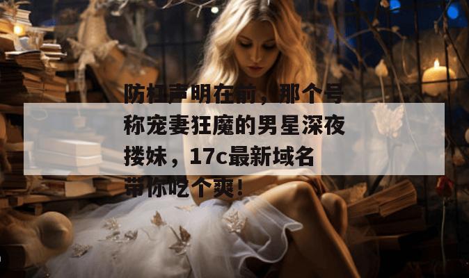 防杠声明在前，那个号称宠妻狂魔的男星深夜搂妹，17c最新域名带你吃个爽！