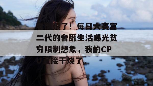 看傻眼了！每日大赛富二代的奢靡生活曝光贫穷限制想象，我的CPU直接干烧了。