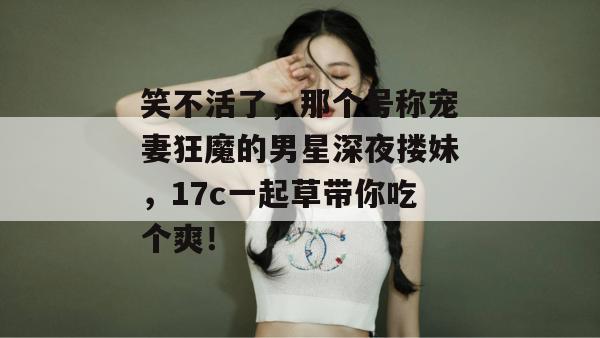 笑不活了，那个号称宠妻狂魔的男星深夜搂妹，17c一起草带你吃个爽！