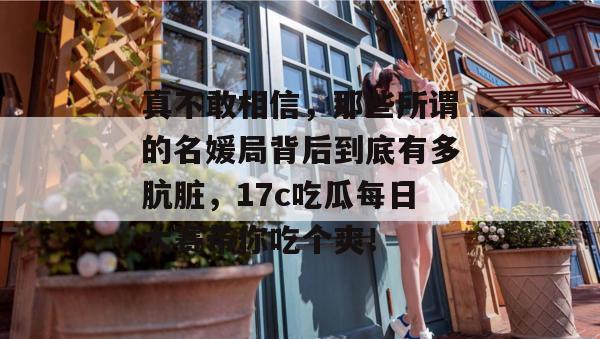 真不敢相信，那些所谓的名媛局背后到底有多肮脏，17c吃瓜每日大赛带你吃个爽！