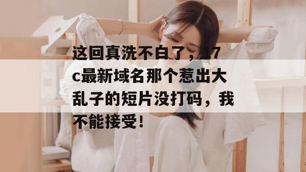 这回真洗不白了，17c最新域名那个惹出大乱子的短片没打码，我不能接受！