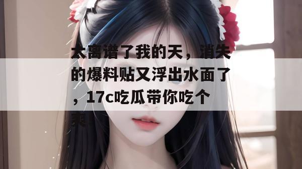 太离谱了我的天，消失的爆料贴又浮出水面了，17c吃瓜带你吃个爽！