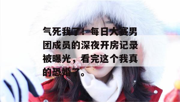 气死我了！每日大赛男团成员的深夜开房记录被曝光，看完这个我真的恐婚了。