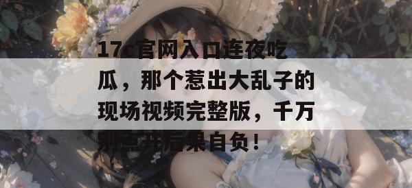 17c官网入口连夜吃瓜，那个惹出大乱子的现场视频完整版，千万别点开后果自负！