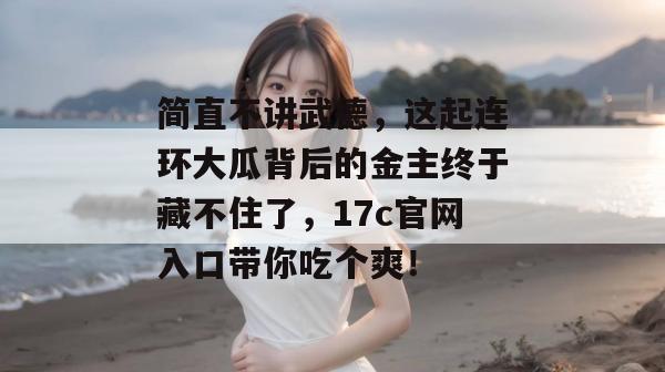 简直不讲武德，这起连环大瓜背后的金主终于藏不住了，17c官网入口带你吃个爽！