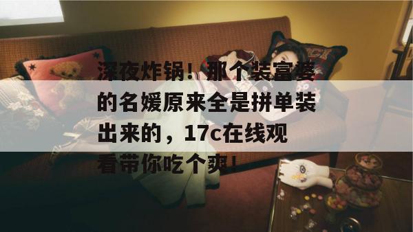 深夜炸锅！那个装富婆的名媛原来全是拼单装出来的，17c在线观看带你吃个爽！