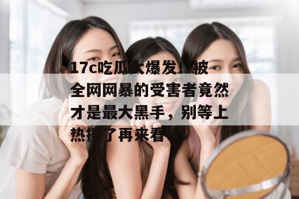 17c吃瓜大爆发!被全网网暴的受害者竟然才是最大黑手,别等上热搜了再来看!