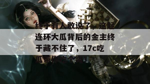 终于有人敢说了,这起连环大瓜背后的金主终于藏不住了,17c吃瓜带你吃个爽!