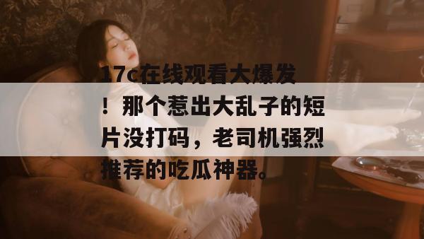 17c在线观看大爆发!那个惹出大乱子的短片没打码,老司机强烈推荐的吃瓜神器。