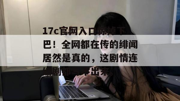 17c官网入口惊掉下巴!全网都在传的绯闻居然是真的,这剧情连编剧都写不出来。