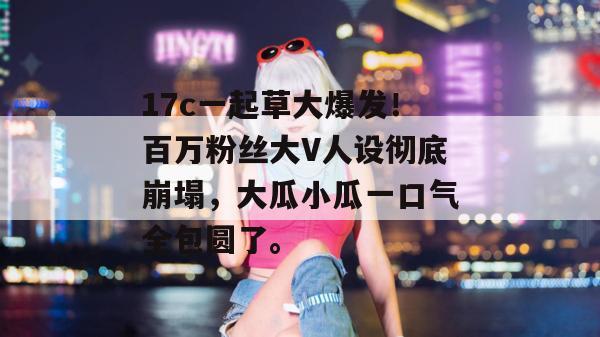 17c一起草大爆发!百万粉丝大V人设彻底崩塌,大瓜小瓜一口气全包圆了。