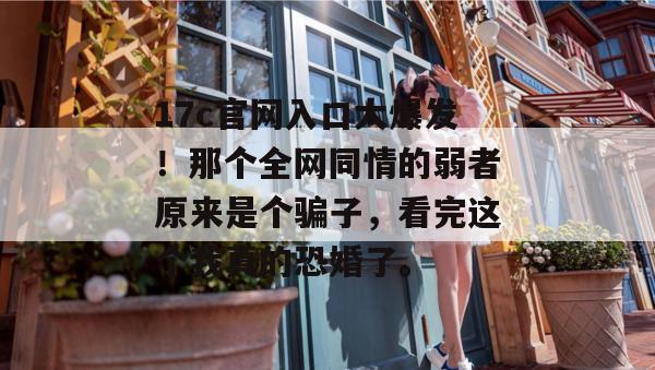 17c官网入口大爆发!那个全网同情的弱者原来是个骗子,看完这个我真的恐婚了。