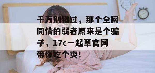 千万别错过，那个全网同情的弱者原来是个骗子，17c一起草官网带你吃个爽！