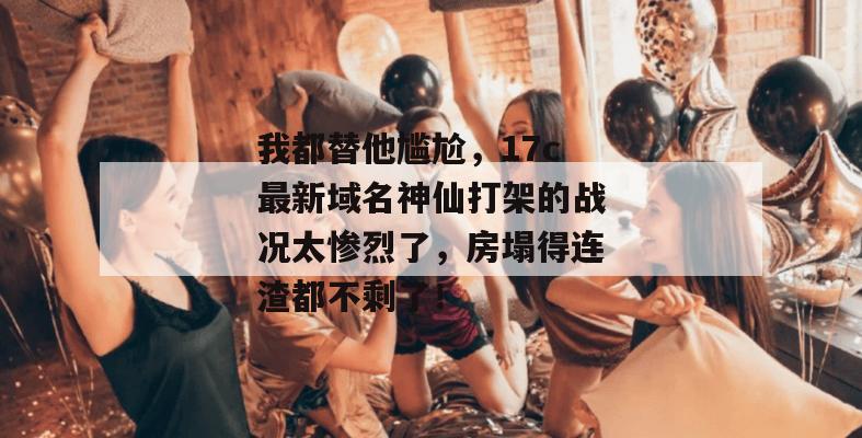 我都替他尴尬，17c最新域名神仙打架的战况太惨烈了，房塌得连渣都不剩了！