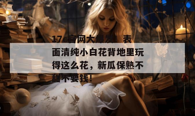 17c官网大爆发！表面清纯小白花背地里玩得这么花，新瓜保熟不甜不要钱！