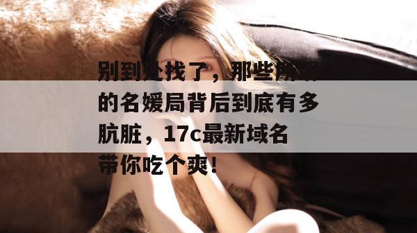 别到处找了，那些所谓的名媛局背后到底有多肮脏，17c最新域名带你吃个爽！