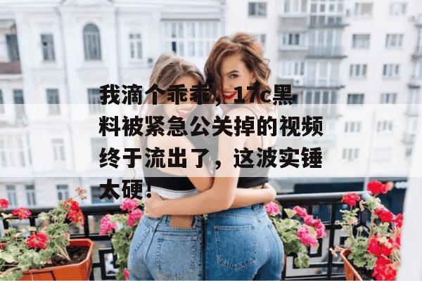我滴个乖乖，17c黑料被紧急公关掉的视频终于流出了，这波实锤太硬！