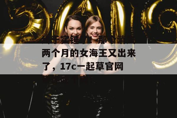 终于实锤了！那个消失两个月的女海王又出来了，17c一起草官网带你吃个爽！