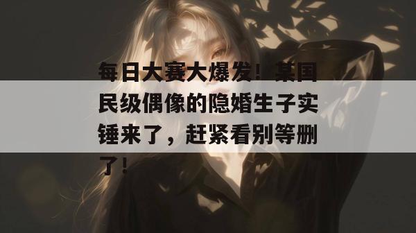 每日大赛大爆发！某国民级偶像的隐婚生子实锤来了，赶紧看别等删了！