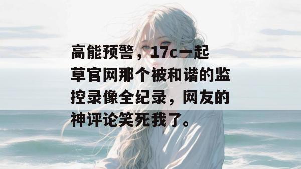 高能预警，17c一起草官网那个被和谐的监控录像全纪录，网友的神评论笑死我了。
