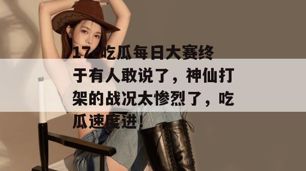 17c吃瓜每日大赛终于有人敢说了，神仙打架的战况太惨烈了，吃瓜速度进！