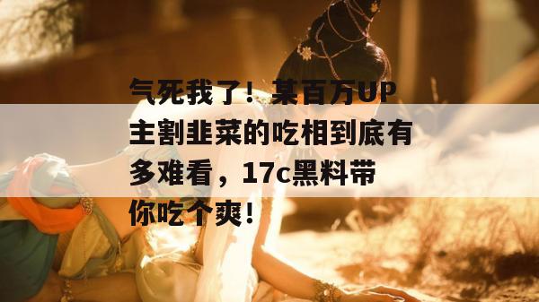 气死我了！某百万UP主割韭菜的吃相到底有多难看，17c黑料带你吃个爽！