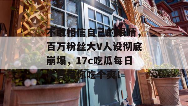 不敢相信自己的眼睛，百万粉丝大V人设彻底崩塌，17c吃瓜每日大赛带你吃个爽！