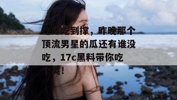 吃瓜吃到撑，昨晚那个顶流男星的瓜还有谁没吃，17c黑料带你吃个爽！