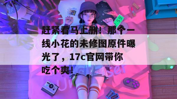 赶紧看马上删！那个一线小花的未修图原件曝光了，17c官网带你吃个爽！