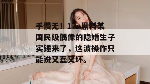 手慢无！17c黑料某国民级偶像的隐婚生子实锤来了，这波操作只能说又蠢又坏。