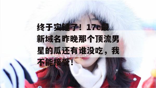终于实锤了！17c最新域名昨晚那个顶流男星的瓜还有谁没吃，我不能接受！