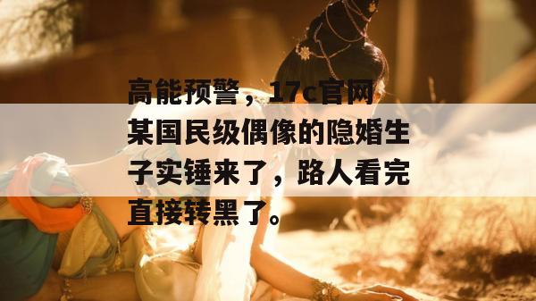 高能预警，17c官网某国民级偶像的隐婚生子实锤来了，路人看完直接转黑了。