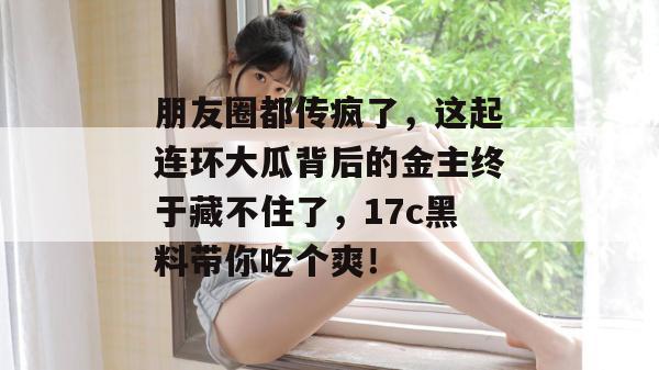 朋友圈都传疯了，这起连环大瓜背后的金主终于藏不住了，17c黑料带你吃个爽！