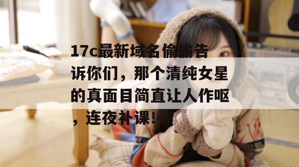 17c最新域名偷偷告诉你们，那个清纯女星的真面目简直让人作呕，连夜补课！