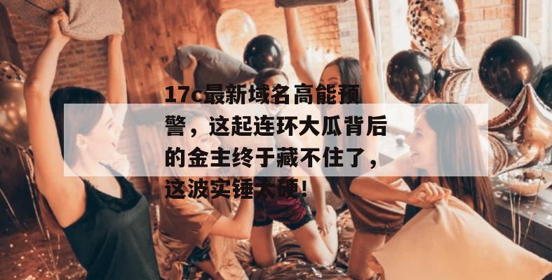 17c最新域名高能预警，这起连环大瓜背后的金主终于藏不住了，这波实锤太硬！