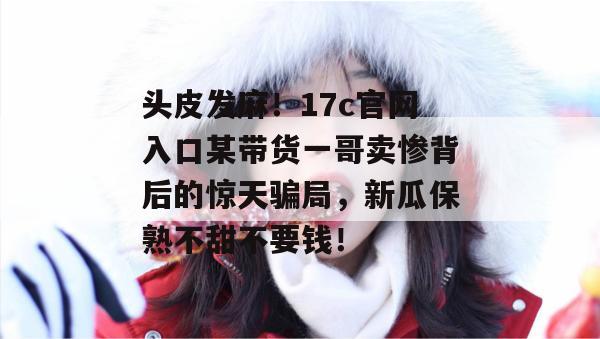 头皮发麻！17c官网入口某带货一哥卖惨背后的惊天骗局，新瓜保熟不甜不要钱！
