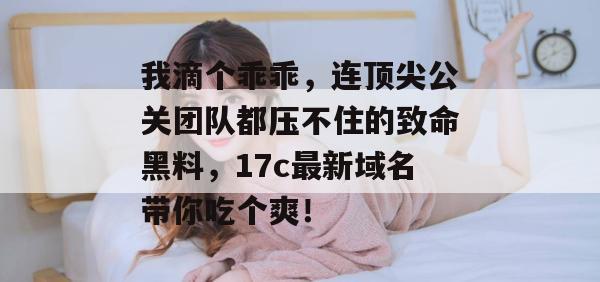 我滴个乖乖，连顶尖公关团队都压不住的致命黑料，17c最新域名带你吃个爽！