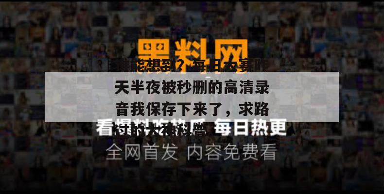 谁能想到？每日大赛昨天半夜被秒删的高清录音我保存下来了，求路过的大神科普。