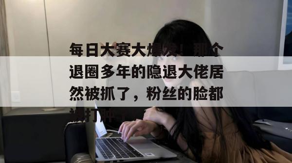 每日大赛大爆发！那个退圈多年的隐退大佬居然被抓了，粉丝的脸都被打肿了！