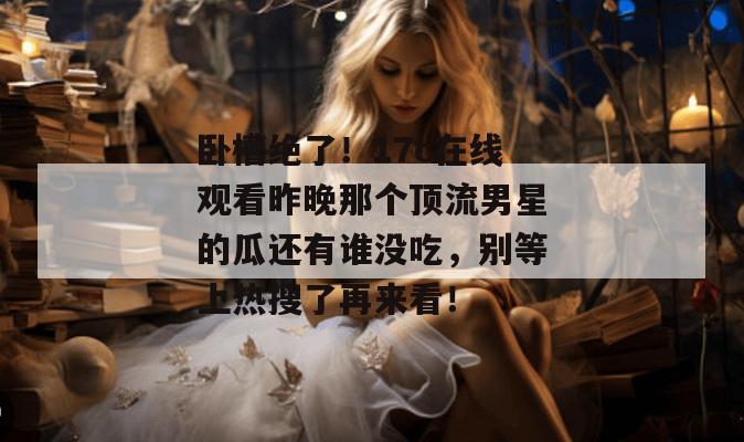 卧槽绝了！17c在线观看昨晚那个顶流男星的瓜还有谁没吃，别等上热搜了再来看！