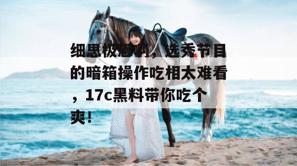 细思极恐啊，选秀节目的暗箱操作吃相太难看，17c黑料带你吃个爽！