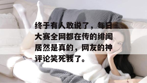 终于有人敢说了，每日大赛全网都在传的绯闻居然是真的，网友的神评论笑死我了。
