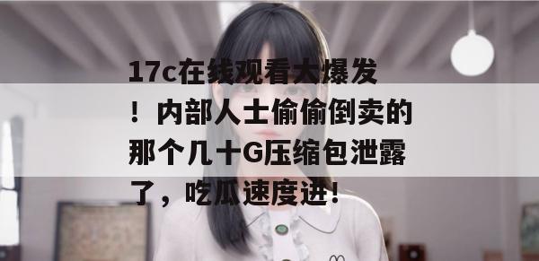 17c在线观看大爆发！内部人士偷偷倒卖的那个几十G压缩包泄露了，吃瓜速度进！